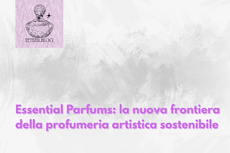 Essential Parfums: la nuova frontiera della profumeria artistica&nbsp;sostenibile