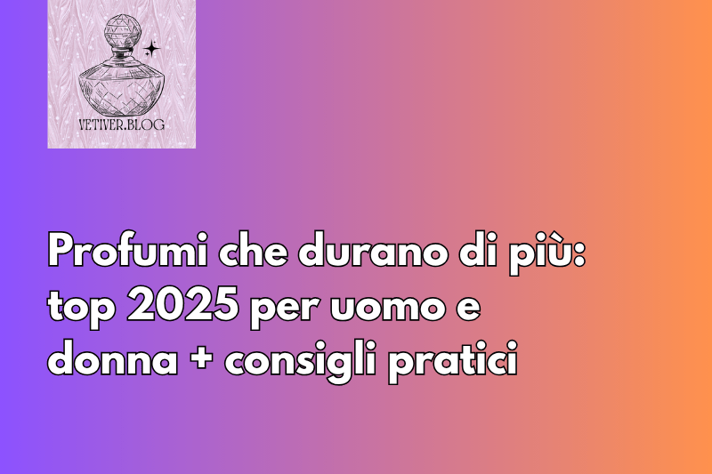 Profumi che durano di più: top 2025 per uomo e donna + consigli&nbsp;pratici